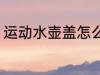 运动水壶盖怎么拆 运动水壶盖如何拆