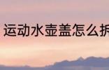 运动水壶盖怎么拆 运动水壶盖如何拆