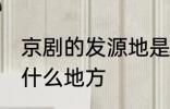 京剧的发源地是哪里 京剧的发源地在什么地方