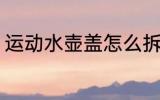 运动水壶盖怎么拆 运动水壶盖如何拆
