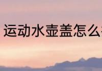 运动水壶盖怎么拆 运动水壶盖如何拆