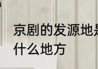 京剧的发源地是哪里 京剧的发源地在什么地方