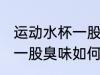 运动水杯一股臭味怎么去味 运动水杯一股臭味如何去味