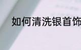 如何清洗银首饰 怎样清洗银首饰
