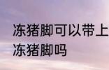 冻猪脚可以带上高铁吗 坐高铁能带冰冻猪脚吗