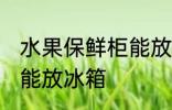 水果保鲜柜能放冰箱吗 水果保鲜能不能放冰箱
