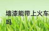 墙漆能带上火车吗 可以带墙漆上火车吗