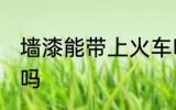墙漆能带上火车吗 可以带墙漆上火车吗
